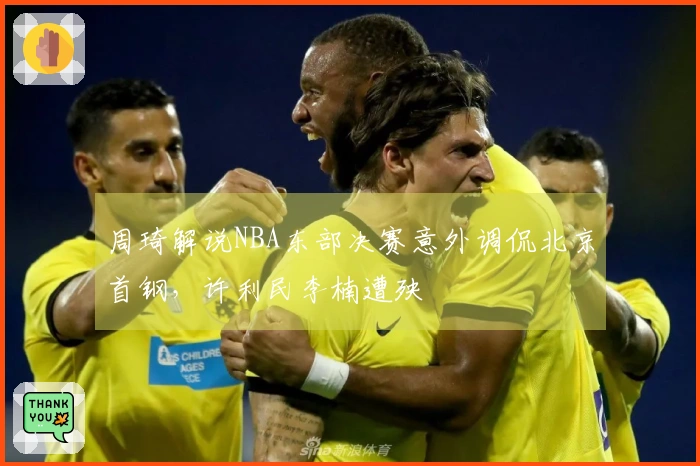 周琦解说NBA东部决赛意外调侃北京首钢，许利民李楠遭殃