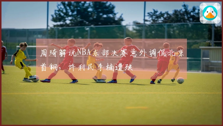 周琦解说NBA东部决赛意外调侃北京首钢，许利民李楠遭殃
