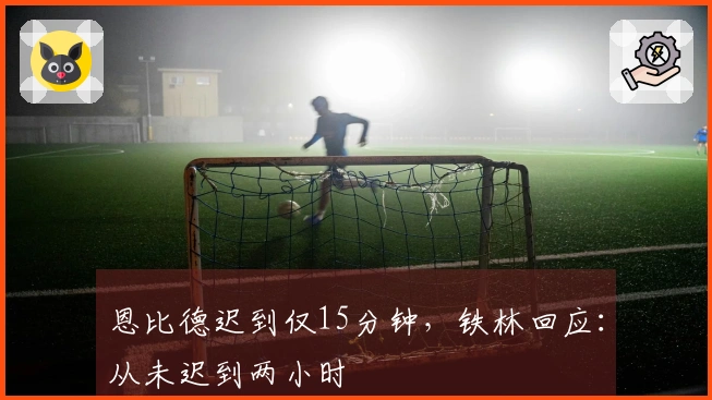 恩比德迟到仅15分钟,铁林回应:从未迟到两小时