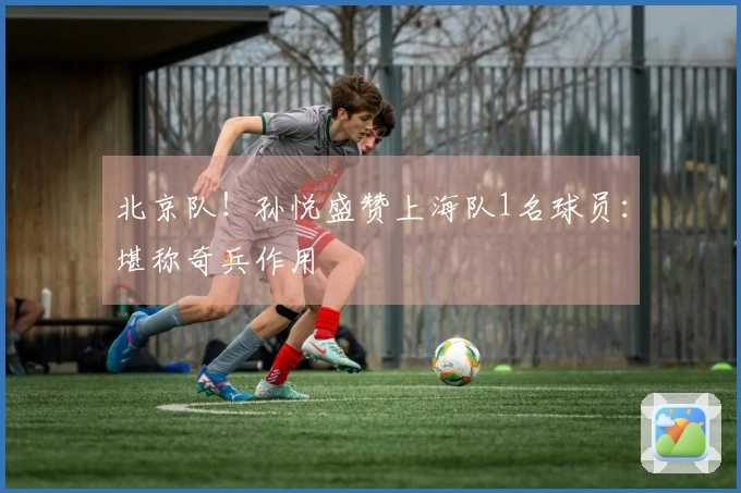 北京队!孙悦盛赞上海队1名球员:堪称奇兵作用